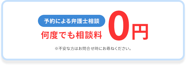 予約による弁護士相談 何度でも相談料0円 ※不安な方はお問合せ時にお尋ねください。